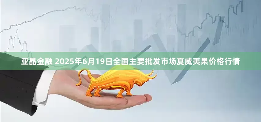 亚晶金融 2025年6月19日全国主要批发市场夏威夷果价格行情