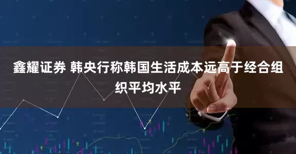 鑫耀证券 韩央行称韩国生活成本远高于经合组织平均水平
