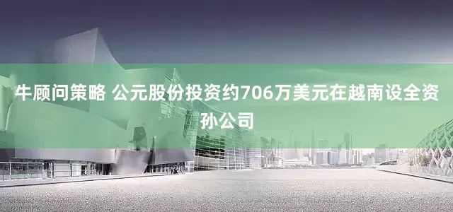 牛顾问策略 公元股份投资约706万美元在越南设全资孙公司