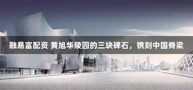 融易富配资 黄旭华陵园的三块碑石，镌刻中国脊梁