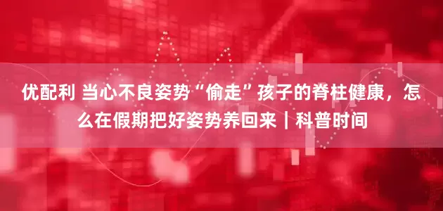 优配利 当心不良姿势“偷走”孩子的脊柱健康，怎么在假期把好姿势养回来｜科普时间