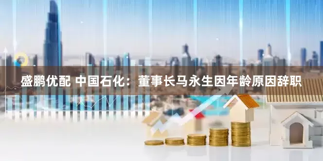 盛鹏优配 中国石化：董事长马永生因年龄原因辞职