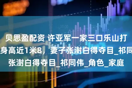 贝思盈配资 许亚军一家三口乐山打卡，16岁儿子身高近1米8，妻子张澍白得夺目_祁同伟_角色_家庭