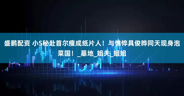盛鹏配资 小S秘赴首尔瘦成纸片人！与憔悴具俊晔同天现身泡菜国！_墓地_姐夫_姐姐