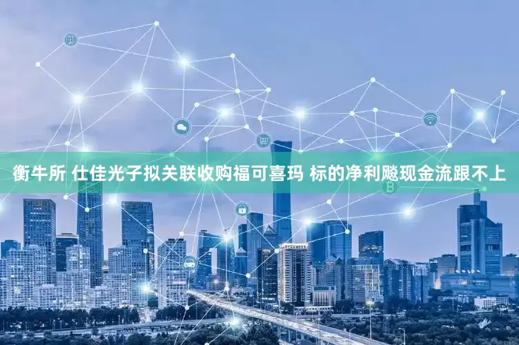 衡牛所 仕佳光子拟关联收购福可喜玛 标的净利飚现金流跟不上