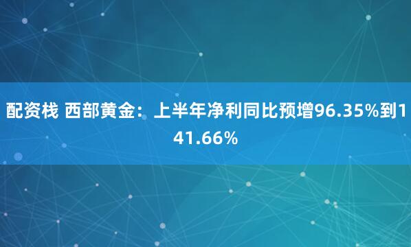 配资栈 西部黄金：上半年净利同比预增96.35%到141.66%