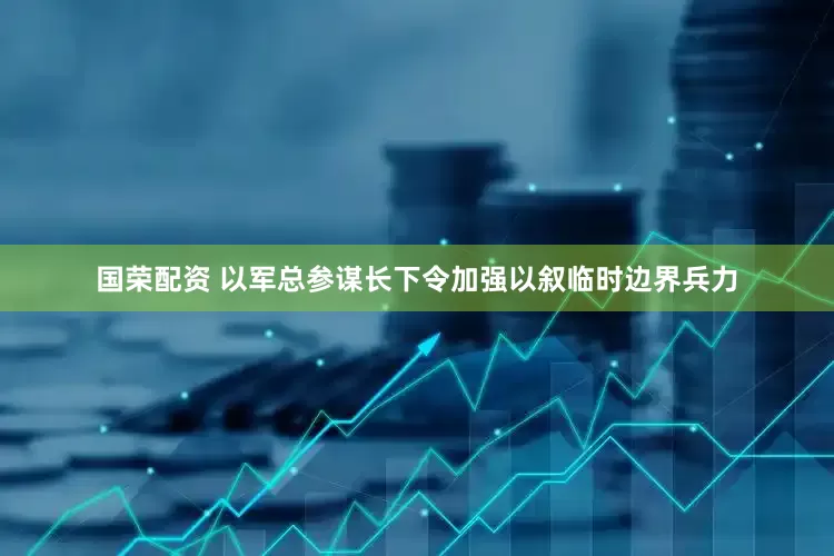 国荣配资 以军总参谋长下令加强以叙临时边界兵力