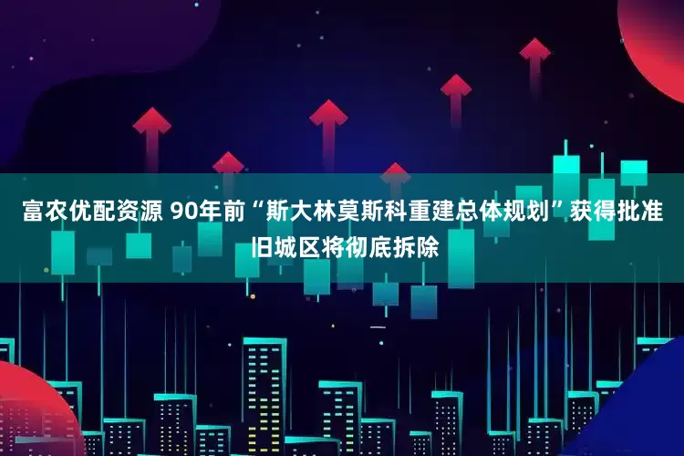 富农优配资源 90年前“斯大林莫斯科重建总体规划”获得批准 旧城区将彻底拆除