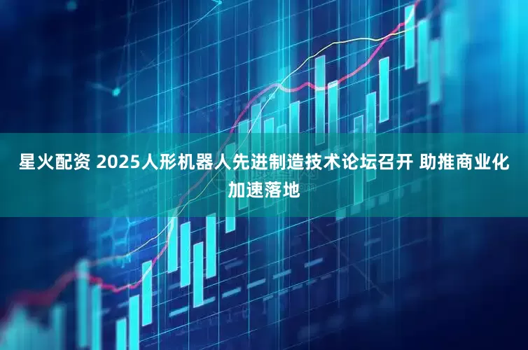 星火配资 2025人形机器人先进制造技术论坛召开 助推商业化加速落地