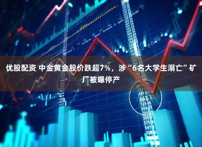 优股配资 中金黄金股价跌超7%，涉“6名大学生溺亡”矿厂被曝停产