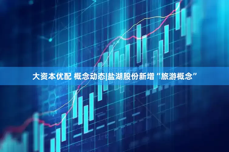 大资本优配 概念动态|盐湖股份新增“旅游概念”