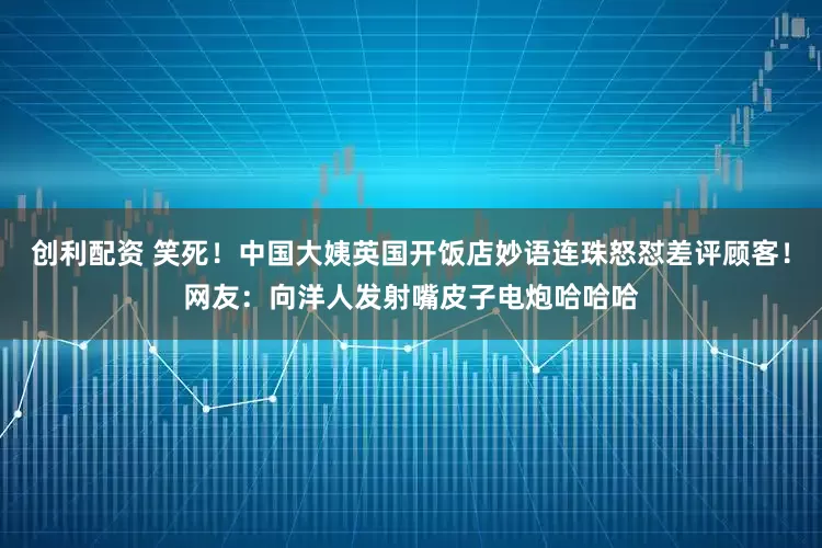 创利配资 笑死！中国大姨英国开饭店妙语连珠怒怼差评顾客！网友：向洋人发射嘴皮子电炮哈哈哈
