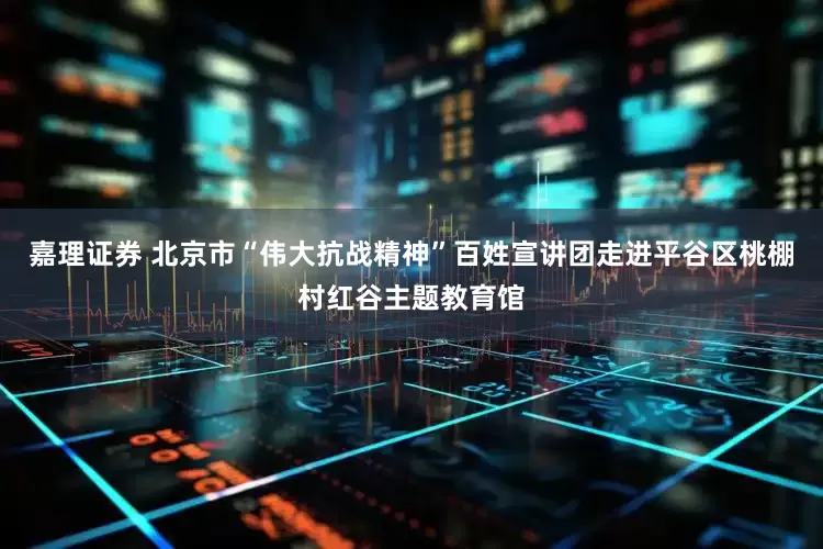 嘉理证券 北京市“伟大抗战精神”百姓宣讲团走进平谷区桃棚村红谷主题教育馆