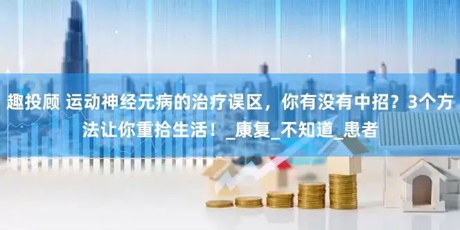 趣投顾 运动神经元病的治疗误区，你有没有中招？3个方法让你重拾生活！_康复_不知道_患者