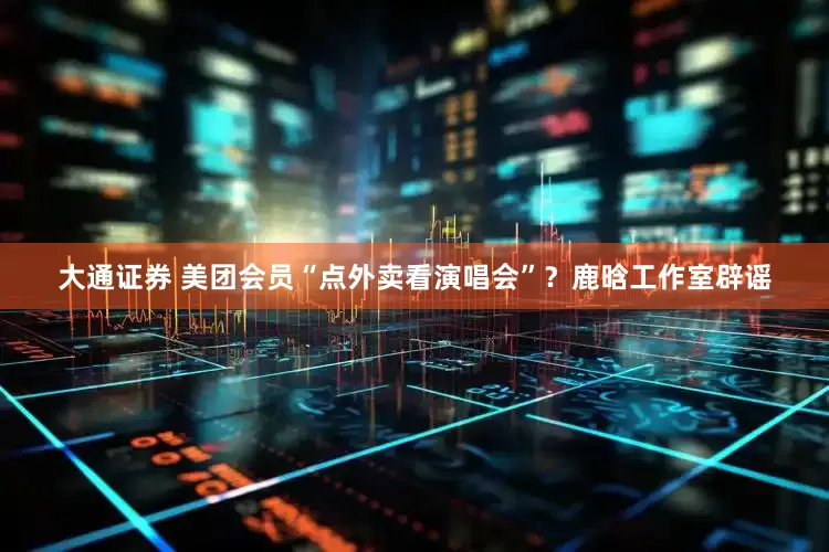 大通证券 美团会员“点外卖看演唱会”？鹿晗工作室辟谣