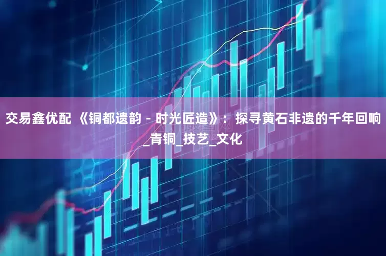 交易鑫优配 《铜都遗韵 - 时光匠造》：探寻黄石非遗的千年回响_青铜_技艺_文化