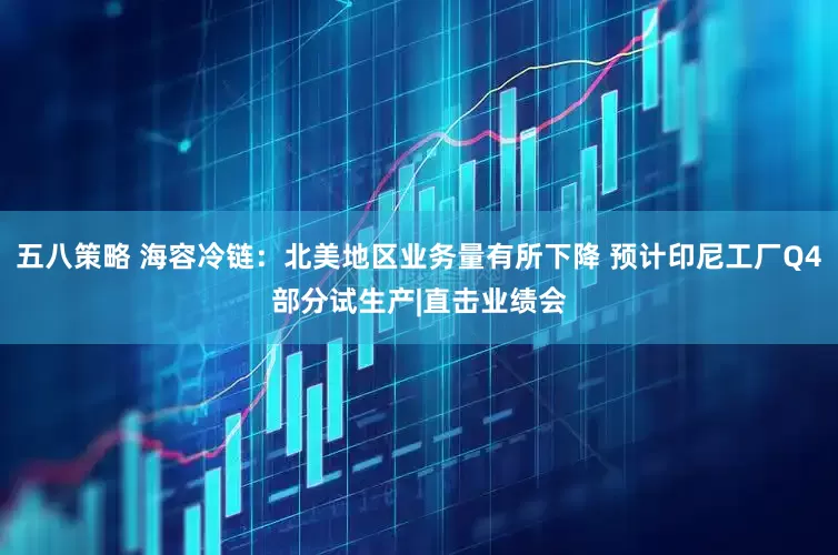五八策略 海容冷链：北美地区业务量有所下降 预计印尼工厂Q4部分试生产|直击业绩会