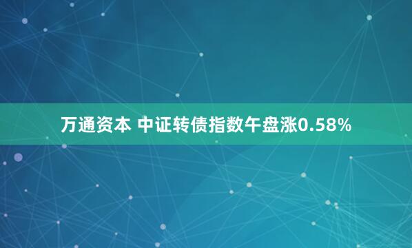 万通资本 中证转债指数午盘涨0.58%
