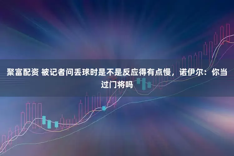 聚富配资 被记者问丢球时是不是反应得有点慢，诺伊尔：你当过门将吗