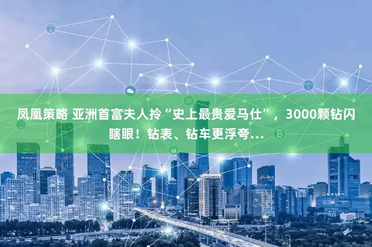 凤凰策略 亚洲首富夫人拎“史上最贵爱马仕”，3000颗钻闪瞎眼！钻表、钻车更浮夸…