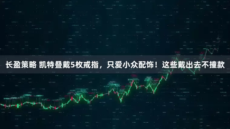 长盈策略 凯特叠戴5枚戒指，只爱小众配饰！这些戴出去不撞款