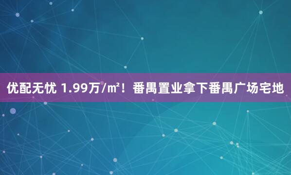 优配无忧 1.99万/㎡！番禺置业拿下番禺广场宅地
