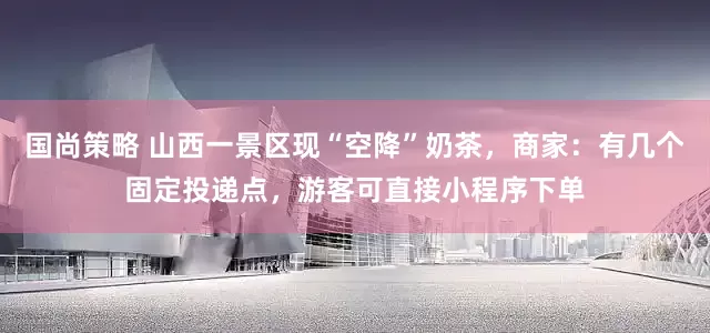 国尚策略 山西一景区现“空降”奶茶，商家：有几个固定投递点，游客可直接小程序下单