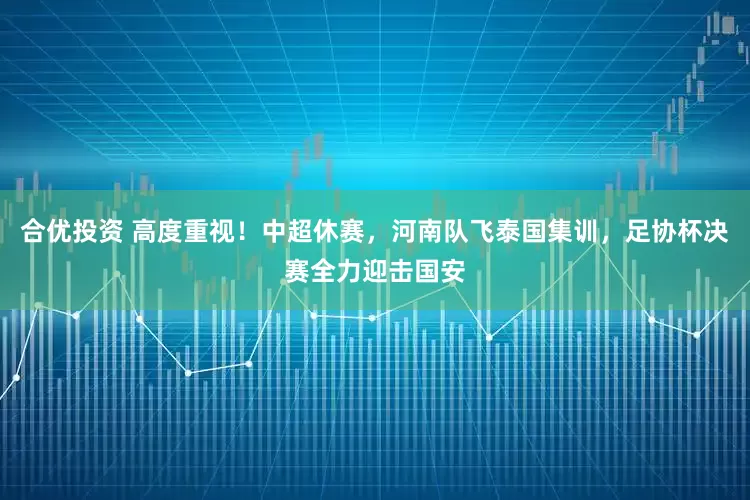 合优投资 高度重视！中超休赛，河南队飞泰国集训，足协杯决赛全力迎击国安