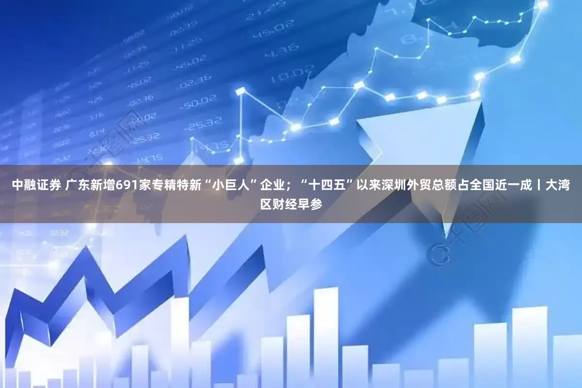 中融证券 广东新增691家专精特新“小巨人”企业；“十四五”以来深圳外贸总额占全国近一成丨大湾区财经早参